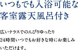 いつもでも入浴可能な客室露天付き　広いテラスでのんびりゆったり 24時間いつでもお好きな時にお楽しみいただけます。